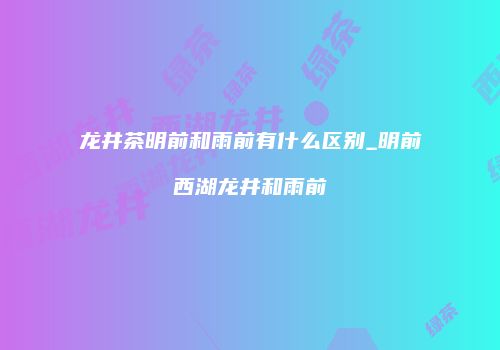 龙井茶明前和雨前有什么区别_明前西湖龙井和雨前