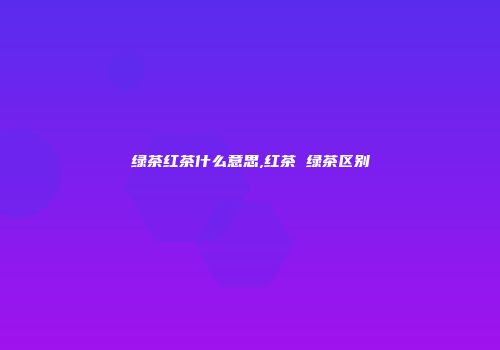 绿茶红茶什么意思,红茶 绿茶区别