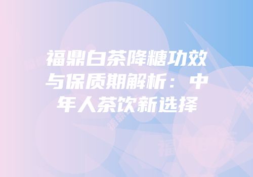 福鼎白茶降糖功效与保质期解析：中年人茶饮新选择