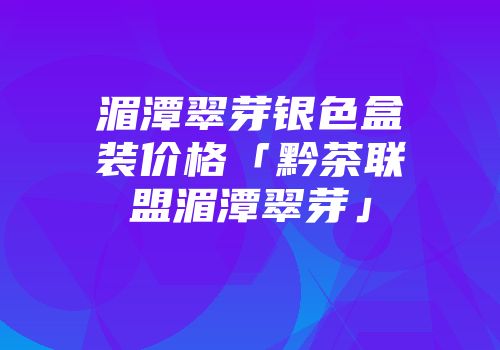 湄潭翠芽银色盒装价格「黔茶联盟湄潭翠芽」