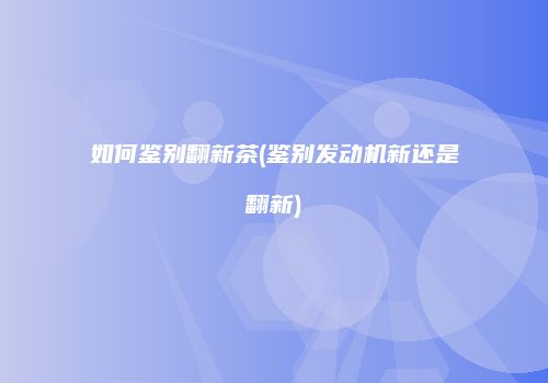 如何鉴别翻新茶(鉴别发动机新还是翻新)