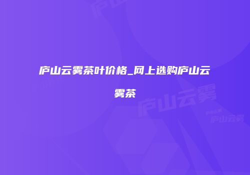 庐山云雾茶叶价格_网上选购庐山云雾茶