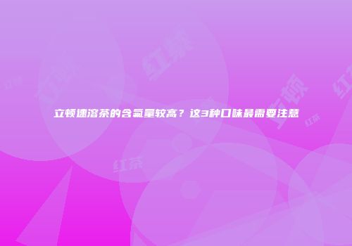 立顿速溶茶的含氟量较高？这3种口味最需要注意