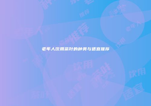 老年人饮用茶叶的种类与适宜推荐