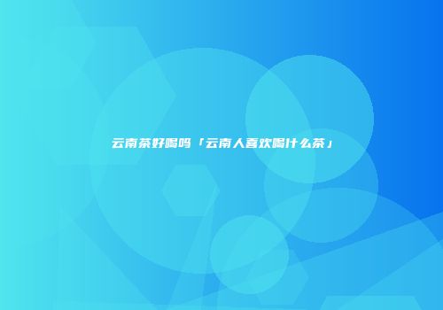 云南茶好喝吗「云南人喜欢喝什么茶」
