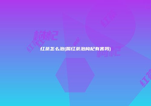 红茶怎么泡(喝红茶泡枸杞有害吗)