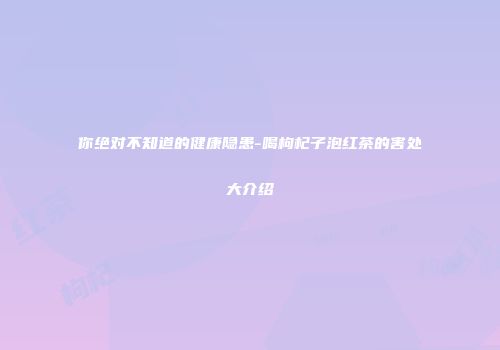 你绝对不知道的健康隐患-喝枸杞子泡红茶的害处大介绍