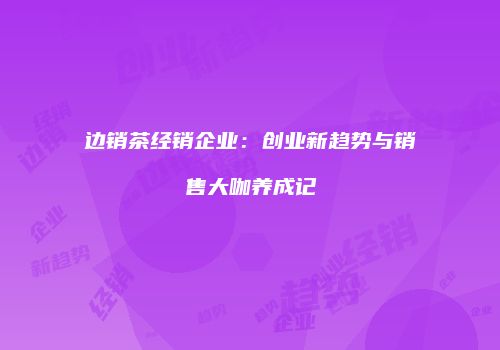 边销茶经销企业：创业新趋势与销售大咖养成记