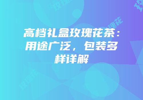 高档礼盒玫瑰花茶：用途广泛，包装多样详解