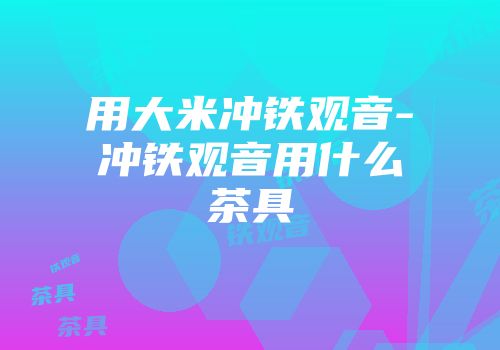 用大米冲铁观音-冲铁观音用什么茶具