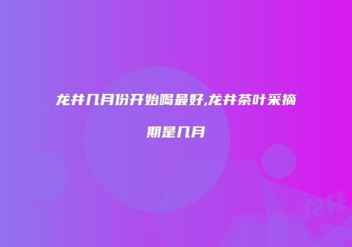 龙井几月份开始喝最好,龙井茶叶采摘期是几月