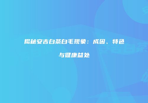 揭秘安吉白茶白毛现象：成因、特色与健康益处