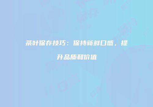 茶叶保存技巧：保持新鲜口感，提升品质和价值