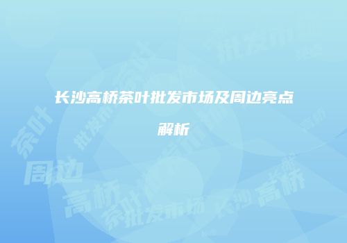 长沙高桥茶叶批发市场及周边亮点解析