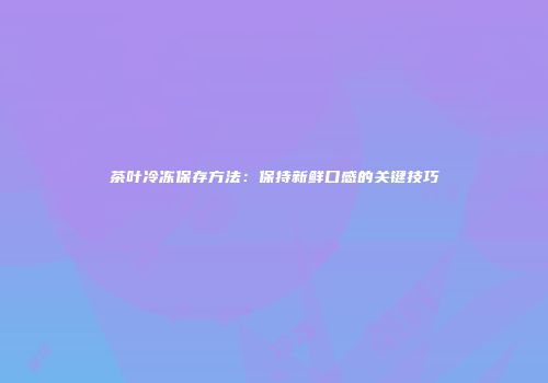 茶叶冷冻保存方法：保持新鲜口感的关键技巧