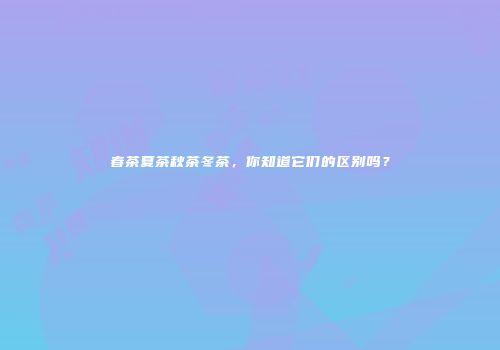 春茶夏茶秋茶冬茶，你知道它们的区别吗？