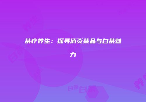 茶疗养生：探寻消炎茶品与白茶魅力