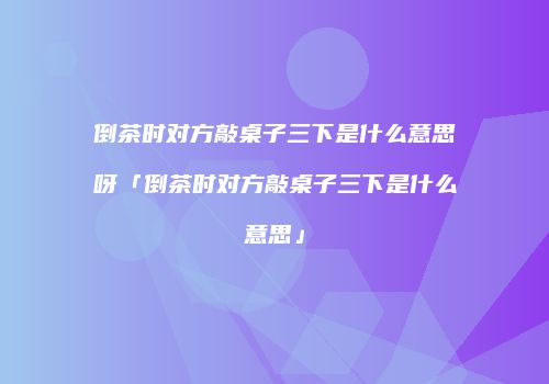 倒茶时对方敲桌子三下是什么意思呀「倒茶时对方敲桌子三下是什么意思」