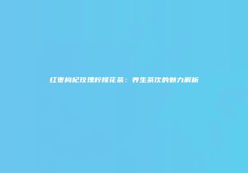 红枣枸杞玫瑰柠檬花茶：养生茶饮的魅力解析