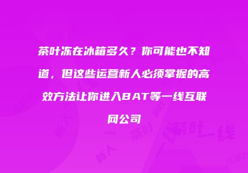 茶叶冻在冰箱多久？你可能也不知道，但这些运营新人必须掌握的高效方法让你进入BAT等一线互联网公司