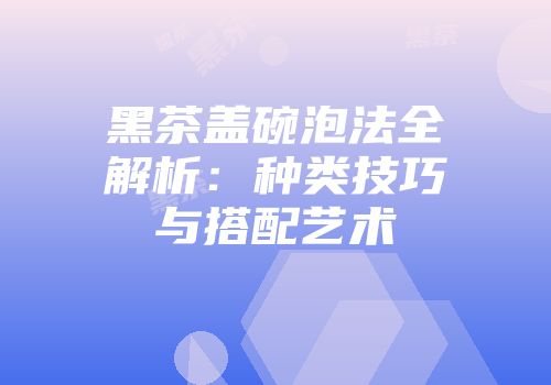 黑茶盖碗泡法全解析：种类技巧与搭配艺术