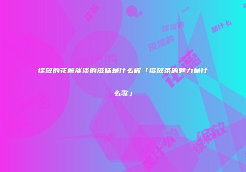绽放的花蕊淡淡的滋味是什么歌「绽放茶的魅力是什么歌」
