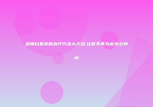 茶梅白星病的治疗方法大介绍,让你不再为此忧心忡忡
