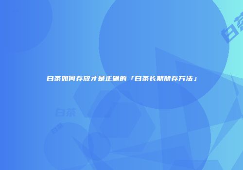 白茶如何存放才是正确的「白茶长期储存方法」