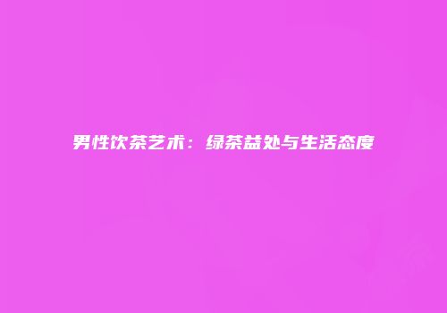 男性饮茶艺术：绿茶益处与生活态度