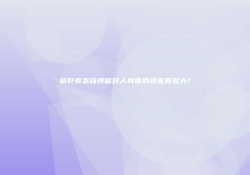 茶叶有农药残留对人身体的危害有多大?