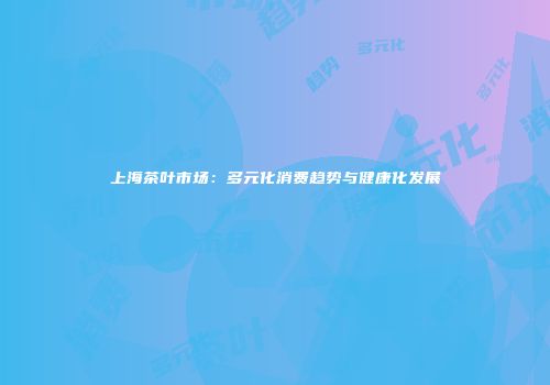 上海茶叶市场：多元化消费趋势与健康化发展