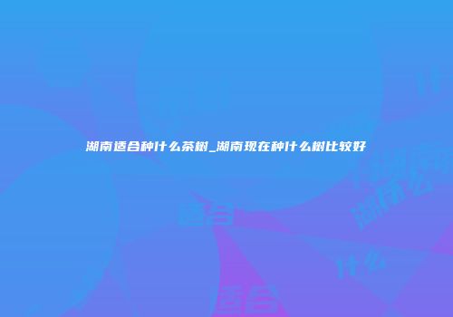 湖南适合种什么茶树_湖南现在种什么树比较好