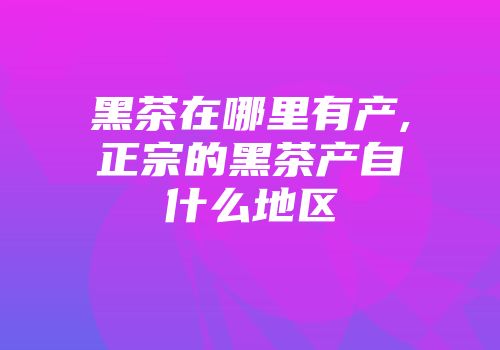 黑茶在哪里有产,正宗的黑茶产自什么地区