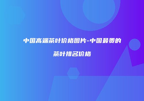 中国高端茶叶价格图片-中国最贵的茶叶排名价格