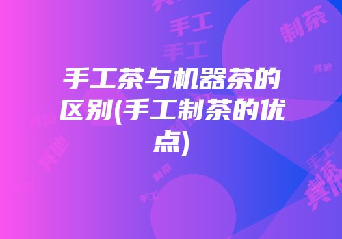 手工茶与机器茶的区别(手工制茶的优点)