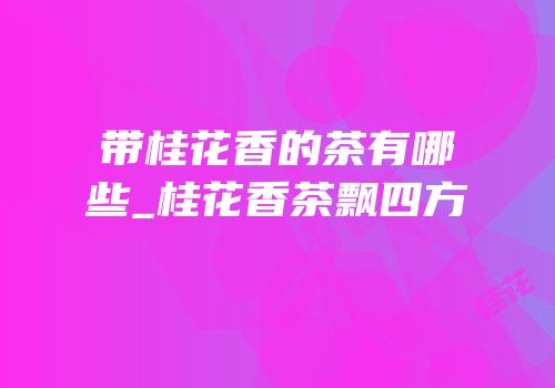 带桂花香的茶有哪些_桂花香茶飘四方