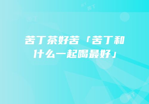 苦丁茶好苦「苦丁和什么一起喝最好」