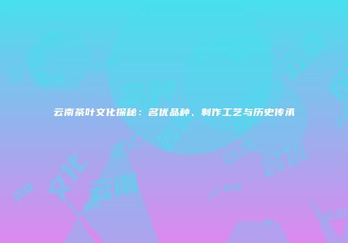 云南茶叶文化探秘：名优品种、制作工艺与历史传承