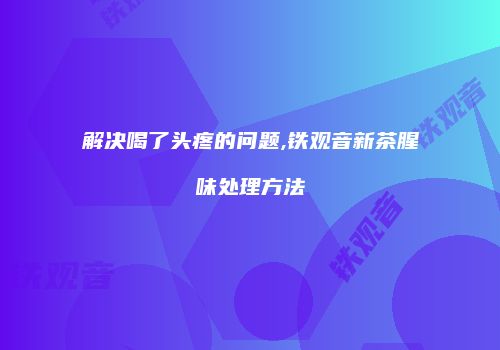 解决喝了头疼的问题,铁观音新茶腥味处理方法