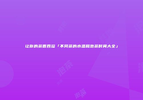 让你的茶香四溢「不同茶的水温和泡茶时间大全」