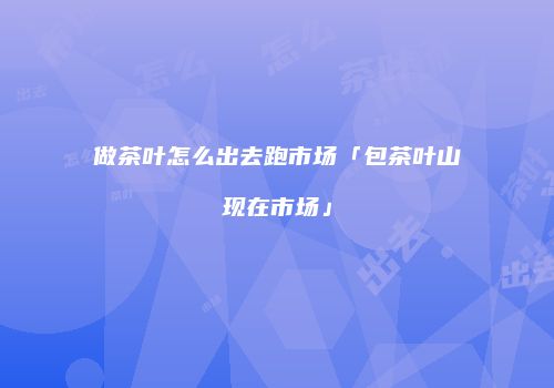 做茶叶怎么出去跑市场「包茶叶山现在市场」