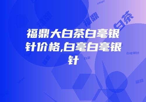 福鼎大白茶白毫银针价格,白毫白毫银针