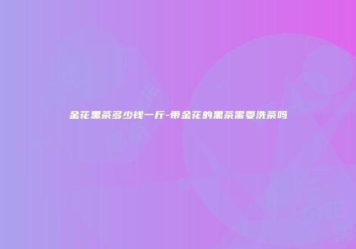 金花黑茶多少钱一斤-带金花的黑茶需要洗茶吗