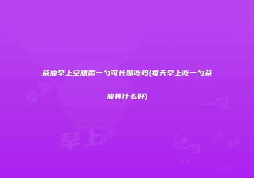 茶油早上空腹喝一勺可长期吃吗(每天早上吃一勺茶油有什么好)