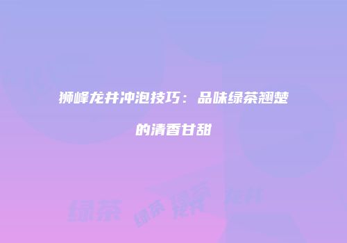 狮峰龙井冲泡技巧：品味绿茶翘楚的清香甘甜