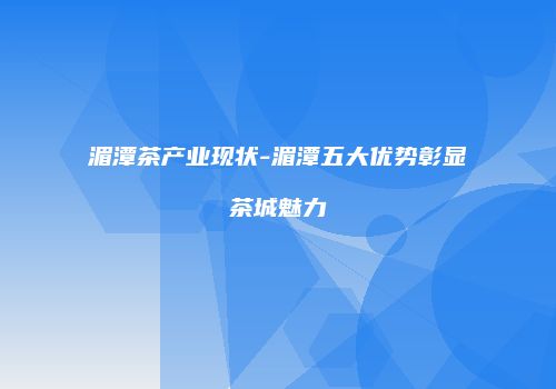 湄潭茶产业现状-湄潭五大优势彰显茶城魅力