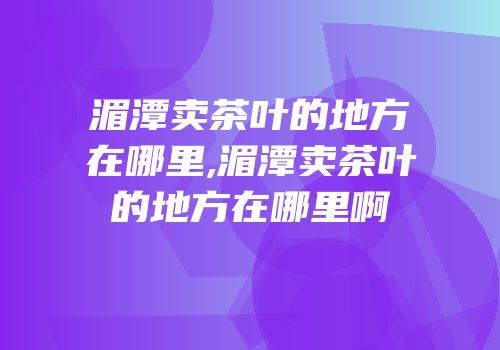 湄潭卖茶叶的地方在哪里,湄潭卖茶叶的地方在哪里啊