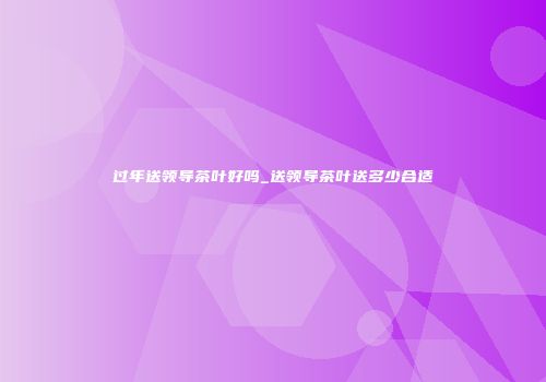 过年送领导茶叶好吗_送领导茶叶送多少合适