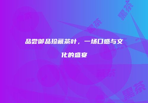 品尝御品珍藏茶叶，一场口感与文化的盛宴