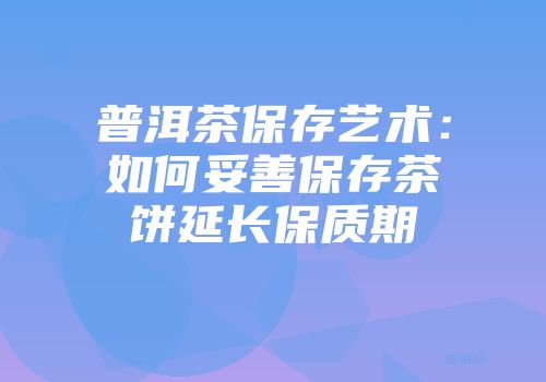 普洱茶保存艺术：如何妥善保存茶饼延长保质期